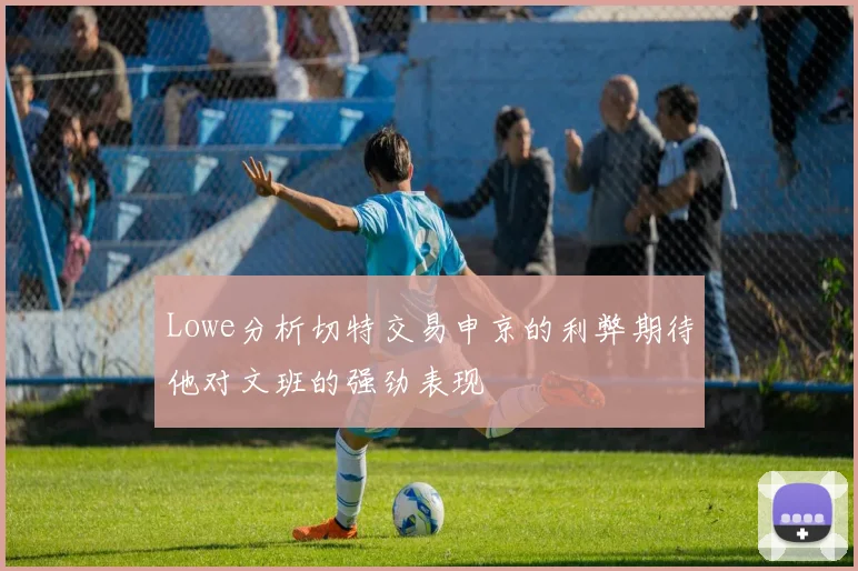 Lowe分析切特交易申京的利弊期待他对文班的强劲表现