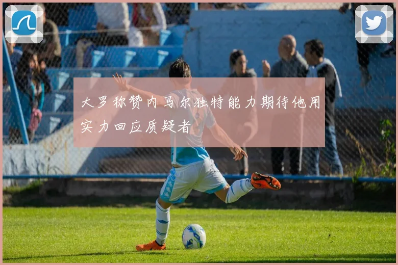 大罗称赞内马尔独特能力期待他用实力回应质疑者