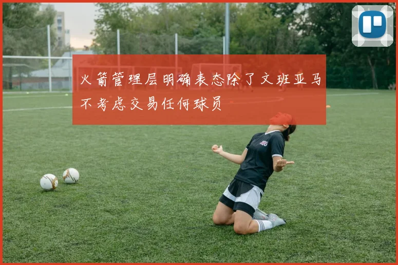 火箭管理层明确表态除了文班亚马不考虑交易任何球员