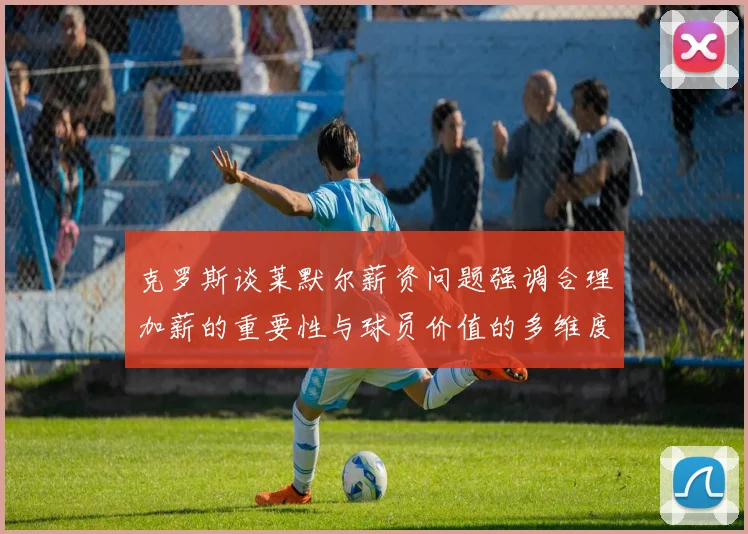 克罗斯谈莱默尔薪资问题强调合理加薪的重要性与球员价值的多维度分析
