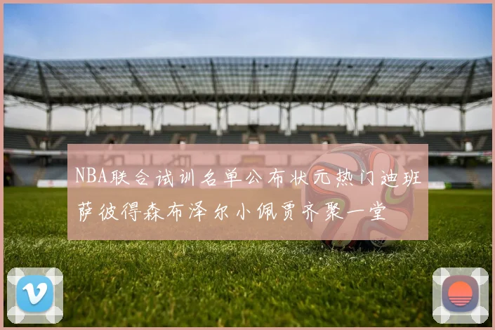 NBA联合试训名单公布状元热门迪班萨彼得森布泽尔小佩贾齐聚一堂