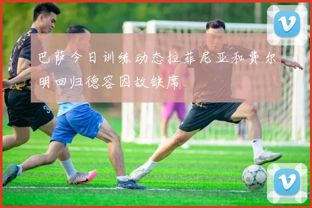 巴萨今日训练动态拉菲尼亚和费尔明回归德容因故缺席
