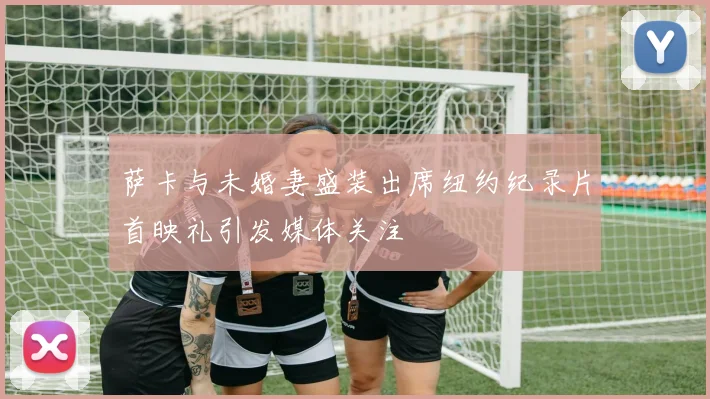 萨卡与未婚妻盛装出席纽约纪录片首映礼引发媒体关注