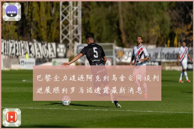 巴黎全力追逐阿克利乌舍合同谈判进展顺利罗马诺透露最新消息