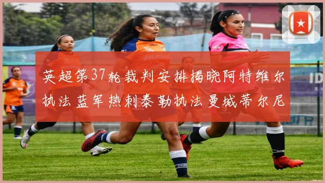 英超第37轮裁判安排揭晓阿特维尔执法蓝军热刺泰勒执法曼城蒂尔尼执法枪手