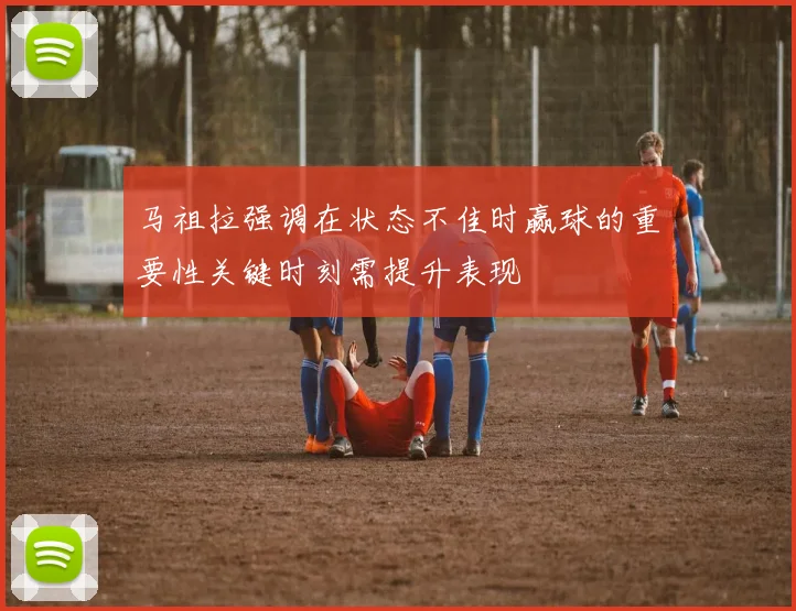 马祖拉强调在状态不佳时赢球的重要性关键时刻需提升表现