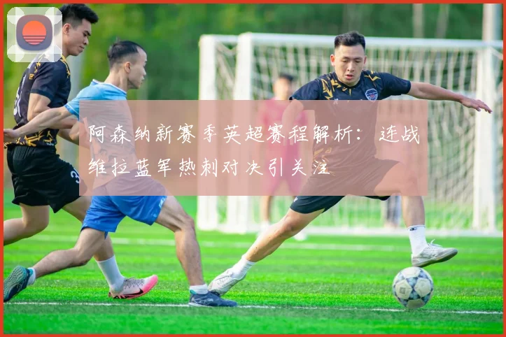 阿森纳新赛季英超赛程解析：连战维拉蓝军热刺对决引关注