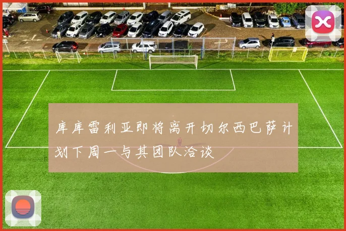 库库雷利亚即将离开切尔西巴萨计划下周一与其团队洽谈