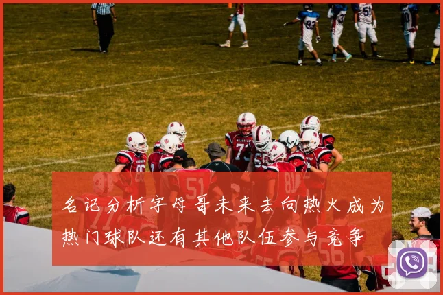 名记分析字母哥未来去向热火成为热门球队还有其他队伍参与竞争