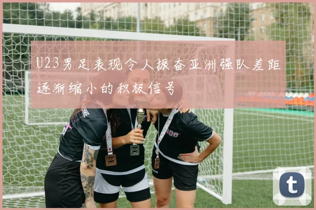 U23男足表现令人振奋亚洲强队差距逐渐缩小的积极信号