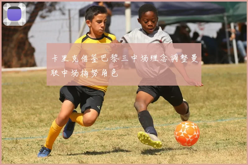 卡里克借鉴巴黎三中场理念调整曼联中场梅努角色