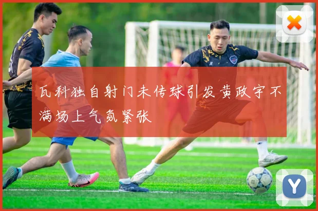 瓦科独自射门未传球引发黄政宇不满场上气氛紧张