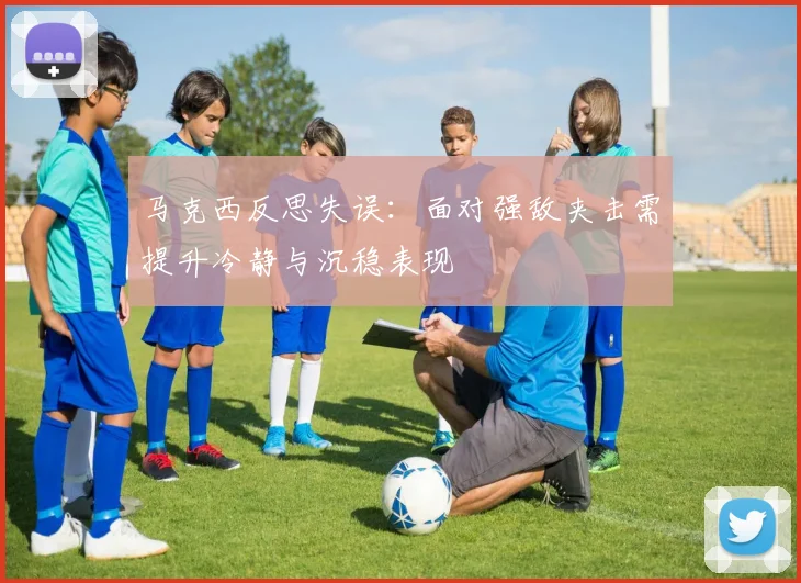 马克西反思失误：面对强敌夹击需提升冷静与沉稳表现