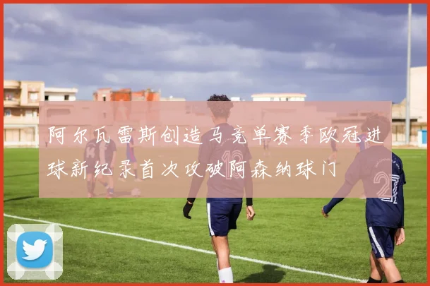 阿尔瓦雷斯创造马竞单赛季欧冠进球新纪录首次攻破阿森纳球门