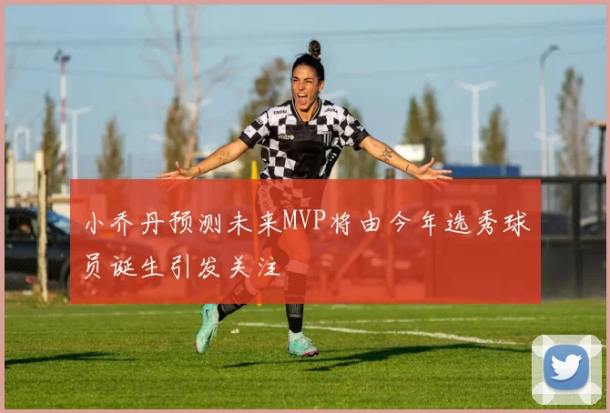 小乔丹预测未来MVP将由今年选秀球员诞生引发关注